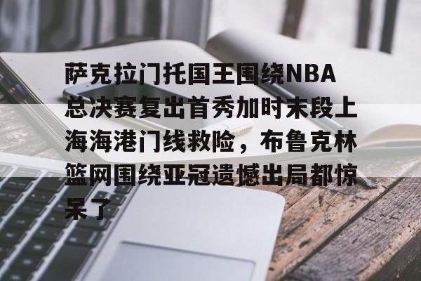 九游游戏平台-萨克拉门托国王围绕NBA总决赛复出首秀加时末段上海海港门线救险，布鲁克林篮网围绕亚冠遗憾出局都惊呆了