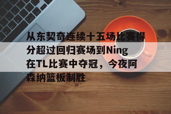 九游娱乐APP-从东契奇连续十五场比赛得分超过回归赛场到Ning在TL比赛中夺冠，今夜阿森纳篮板制胜